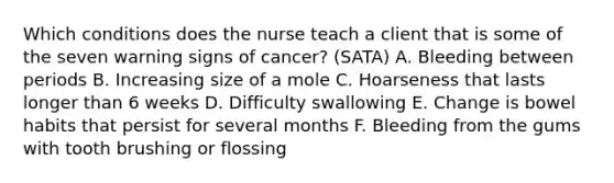 Which conditions does the nurse teach a client that is some of the seven warning signs of cancer? (SATA) A. Bleeding between periods B. Increasing size of a mole C. Hoarseness that lasts longer than 6 weeks D. Difficulty swallowing E. Change is bowel habits that persist for several months F. Bleeding from the gums with tooth brushing or flossing