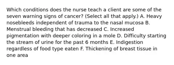 Which conditions does the nurse teach a client are some of the seven warning signs of cancer? (Select all that apply.) A. Heavy nosebleeds independent of trauma to the nasal mucosa B. Menstrual bleeding that has decreased C. Increased pigmentation with deeper coloring in a mole D. Difficulty starting the stream of urine for the past 6 months E. Indigestion regardless of food type eaten F. Thickening of breast tissue in one area