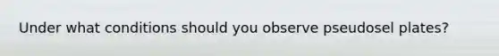 Under what conditions should you observe pseudosel plates?