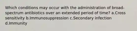 Which conditions may occur with the administration of broad-spectrum antibiotics over an extended period of time? a.Cross sensitivity b.Immunosuppression c.Secondary infection d.Immunity