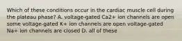 Which of these conditions occur in the cardiac muscle cell during the plateau phase? A. voltage-gated Ca2+ ion channels are open some voltage-gated K+ ion channels are open voltage-gated Na+ ion channels are closed D. all of these
