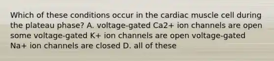 Which of these conditions occur in the cardiac muscle cell during the plateau phase? A. voltage-gated Ca2+ ion channels are open some voltage-gated K+ ion channels are open voltage-gated Na+ ion channels are closed D. all of these