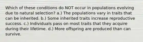 Which of these conditions do NOT occur in populations evolving due to natural selection? a.) The populations vary in traits that can be inherited. b.) Some inherited traits increase reproductive success. c.) Individuals pass on most traits that they acquire during their lifetime. d.) More offspring are produced than can survive.