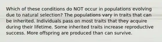 Which of these conditions do NOT occur in populations evolving due to natural selection? The populations vary in traits that can be inherited. Individuals pass on most traits that they acquire during their lifetime. Some inherited traits increase reproductive success. More offspring are produced than can survive.