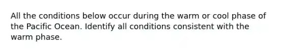 All the conditions below occur during the warm or cool phase of the Pacific Ocean. Identify all conditions consistent with the warm phase.