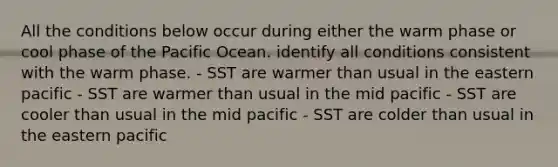 All the conditions below occur during either the warm phase or cool phase of the Pacific Ocean. identify all conditions consistent with the warm phase. - SST are warmer than usual in the eastern pacific - SST are warmer than usual in the mid pacific - SST are cooler than usual in the mid pacific - SST are colder than usual in the eastern pacific