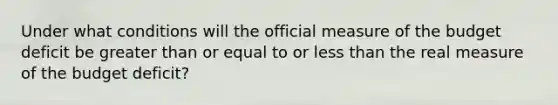 Under what conditions will the official measure of the budget deficit be greater than or equal to or less than the real measure of the budget deficit?