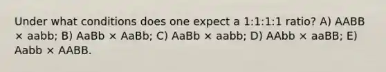 Under what conditions does one expect a 1:1:1:1 ratio? A) AABB × aabb; B) AaBb × AaBb; C) AaBb × aabb; D) AAbb × aaBB; E) Aabb × AABB.