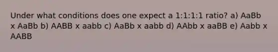 Under what conditions does one expect a 1:1:1:1 ratio? a) AaBb x AaBb b) AABB x aabb c) AaBb x aabb d) AAbb x aaBB e) Aabb x AABB