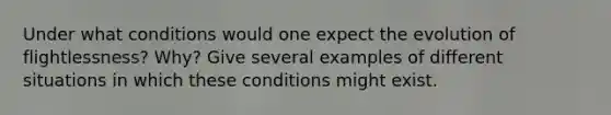 Under what conditions would one expect the evolution of flightlessness? Why? Give several examples of different situations in which these conditions might exist.