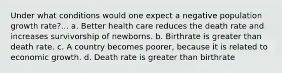 Under what conditions would one expect a negative population growth rate?... a. Better health care reduces the death rate and increases survivorship of newborns. b. Birthrate is <a href='https://www.questionai.com/knowledge/ktgHnBD4o3-greater-than' class='anchor-knowledge'>greater than</a> death rate. c. A country becomes poorer, because it is related to economic growth. d. Death rate is greater than birthrate