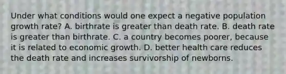 Under what conditions would one expect a negative population growth rate? A. birthrate is greater than death rate. B. death rate is greater than birthrate. C. a country becomes poorer, because it is related to economic growth. D. better health care reduces the death rate and increases survivorship of newborns.