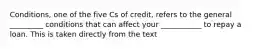 Conditions, one of the five Cs of credit, refers to the general _________ conditions that can affect your ___________ to repay a loan. This is taken directly from the text