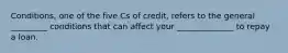 Conditions, one of the five Cs of credit, refers to the general _________ conditions that can affect your ______________ to repay a loan.