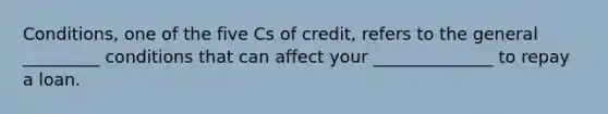 Conditions, one of the five Cs of credit, refers to the general _________ conditions that can affect your ______________ to repay a loan.