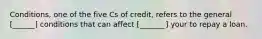 Conditions, one of the five Cs of credit, refers to the general [______] conditions that can affect [_______] your to repay a loan.