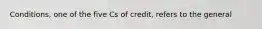 Conditions, one of the five Cs of credit, refers to the general