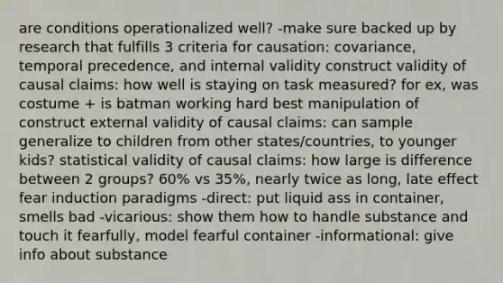 are conditions operationalized well? -make sure backed up by research that fulfills 3 criteria for causation: covariance, temporal precedence, and internal validity construct validity of causal claims: how well is staying on task measured? for ex, was costume + is batman working hard best manipulation of construct external validity of causal claims: can sample generalize to children from other states/countries, to younger kids? statistical validity of causal claims: how large is difference between 2 groups? 60% vs 35%, nearly twice as long, late effect fear induction paradigms -direct: put liquid ass in container, smells bad -vicarious: show them how to handle substance and touch it fearfully, model fearful container -informational: give info about substance