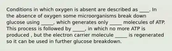 Conditions in which oxygen is absent are described as ____. In the absence of oxygen some microorganisms break down glucose using _____, which generates only _____ molecules of ATP. This process is followed by _____, in which no more ATP is produced , but the electron carrier molecule _____ is regenerated so it can be used in further glucose breakdown.