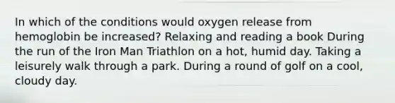 In which of the conditions would oxygen release from hemoglobin be increased? Relaxing and reading a book During the run of the Iron Man Triathlon on a hot, humid day. Taking a leisurely walk through a park. During a round of golf on a cool, cloudy day.