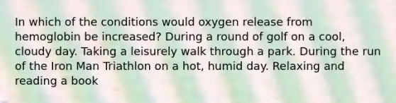 In which of the conditions would oxygen release from hemoglobin be increased? During a round of golf on a cool, cloudy day. Taking a leisurely walk through a park. During the run of the Iron Man Triathlon on a hot, humid day. Relaxing and reading a book