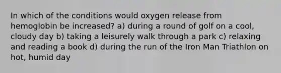 In which of the conditions would oxygen release from hemoglobin be increased? a) during a round of golf on a cool, cloudy day b) taking a leisurely walk through a park c) relaxing and reading a book d) during the run of the Iron Man Triathlon on hot, humid day