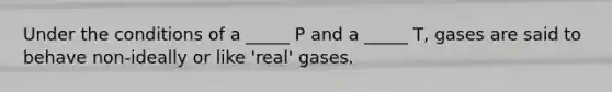 Under the conditions of a _____ P and a _____ T, gases are said to behave non-ideally or like 'real' gases.