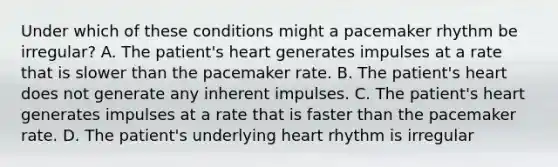 Under which of these conditions might a pacemaker rhythm be irregular? A. The patient's heart generates impulses at a rate that is slower than the pacemaker rate. B. The patient's heart does not generate any inherent impulses. C. The patient's heart generates impulses at a rate that is faster than the pacemaker rate. D. The patient's underlying heart rhythm is irregular