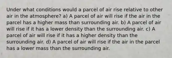 Under what conditions would a parcel of air rise relative to other air in the atmosphere? a) A parcel of air will rise if the air in the parcel has a higher mass than surrounding air. b) A parcel of air will rise if it has a lower density than the surrounding air. c) A parcel of air will rise if it has a higher density than the surrounding air. d) A parcel of air will rise if the air in the parcel has a lower mass than the surrounding air.