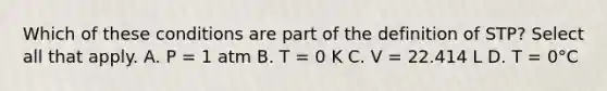 Which of these conditions are part of the definition of STP? Select all that apply. A. P = 1 atm B. T = 0 K C. V = 22.414 L D. T = 0°C