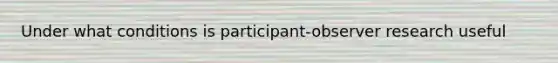 Under what conditions is participant-observer research useful