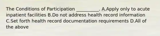 The Conditions of Participation __________. A.Apply only to acute inpatient facilities B.Do not address health record information C.Set forth health record documentation requirements D.All of the above