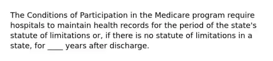 The Conditions of Participation in the Medicare program require hospitals to maintain health records for the period of the state's statute of limitations or, if there is no statute of limitations in a state, for ____ years after discharge.