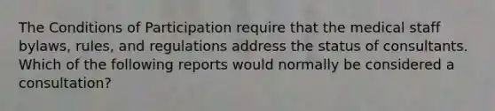 The Conditions of Participation require that the medical staff bylaws, rules, and regulations address the status of consultants. Which of the following reports would normally be considered a consultation?