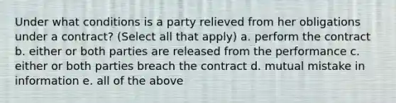 Under what conditions is a party relieved from her obligations under a contract? (Select all that apply) a. perform the contract b. either or both parties are released from the performance c. either or both parties breach the contract d. mutual mistake in information e. all of the above