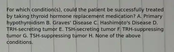 For which condition(s), could the patient be successfully treated by taking thyroid hormone replacement medication? A. Primary hypothyroidism B. Graves' Disease C. Hashimoto's Disease D. TRH-secreting tumor E. TSH-secreting tumor F. TRH-suppressing tumor G. TSH-suppressing tumor H. None of the above conditions.