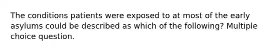 The conditions patients were exposed to at most of the early asylums could be described as which of the following? Multiple choice question.