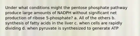 Under what conditions might <a href='https://www.questionai.com/knowledge/kU2OmaBWIM-the-pentose-phosphate-pathway' class='anchor-knowledge'>the pentose phosphate pathway</a> produce large amounts of NADPH without significant net production of ribose 5-phosphate? a. All of the others b. synthesis of <a href='https://www.questionai.com/knowledge/kXSfyghuEN-fatty-acids' class='anchor-knowledge'>fatty acids</a> in the liver c. when cells are rapidly dividing d. when pyruvate is synthesized to generate ATP