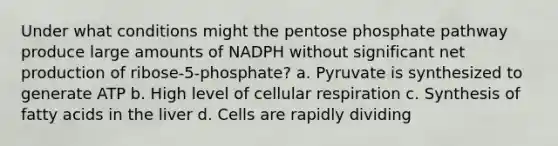 Under what conditions might <a href='https://www.questionai.com/knowledge/kU2OmaBWIM-the-pentose-phosphate-pathway' class='anchor-knowledge'>the pentose phosphate pathway</a> produce large amounts of NADPH without significant net production of ribose-5-phosphate? a. Pyruvate is synthesized to generate ATP b. High level of cellular respiration c. Synthesis of fatty acids in the liver d. Cells are rapidly dividing