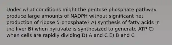 Under what conditions might the pentose phosphate pathway produce large amounts of NADPH without significant net production of ribose 5-phosphate? A) synthesis of fatty acids in the liver B) when pyruvate is synthesized to generate ATP C) when cells are rapidly dividing D) A and C E) B and C