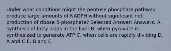 Under what conditions might the pentose phosphate pathway produce large amounts of NADPH without significant net production of ribose 5-phosphate? Selected Answer: Answers: A. synthesis of fatty acids in the liver B. when pyruvate is synthesized to generate ATP C. when cells are rapidly dividing D. A and C E. B and C