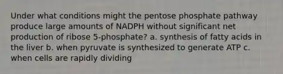 Under what conditions might the pentose phosphate pathway produce large amounts of NADPH without significant net production of ribose 5-phosphate? a. synthesis of fatty acids in the liver b. when pyruvate is synthesized to generate ATP c. when cells are rapidly dividing