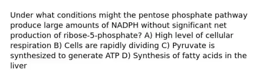 Under what conditions might the pentose phosphate pathway produce large amounts of NADPH without significant net production of ribose-5-phosphate? A) High level of cellular respiration B) Cells are rapidly dividing C) Pyruvate is synthesized to generate ATP D) Synthesis of fatty acids in the liver