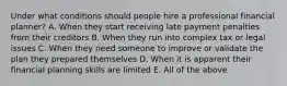 Under what conditions should people hire a professional financial​ planner? A. When they start receiving late payment penalties from their creditors B. When they run into complex tax or legal issues C. When they need someone to improve or validate the plan they prepared themselves D. When it is apparent their financial planning skills are limited E. All of the above