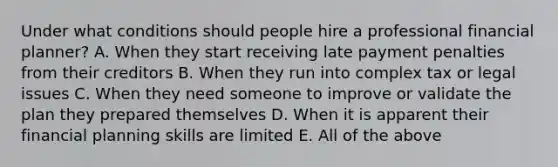 Under what conditions should people hire a professional financial​ planner? A. When they start receiving late payment penalties from their creditors B. When they run into complex tax or legal issues C. When they need someone to improve or validate the plan they prepared themselves D. When it is apparent their financial planning skills are limited E. All of the above