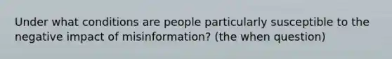 Under what conditions are people particularly susceptible to the negative impact of misinformation? (the when question)