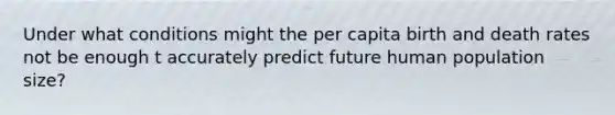 Under what conditions might the per capita birth and death rates not be enough t accurately predict future human population size?