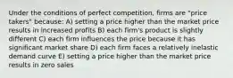 Under the conditions of perfect competition, firms are "price takers" because: A) setting a price higher than the market price results in increased profits B) each firm's product is slightly different C) each firm influences the price because it has significant market share D) each firm faces a relatively inelastic demand curve E) setting a price higher than the market price results in zero sales