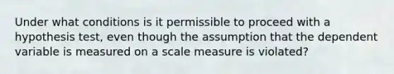 Under what conditions is it permissible to proceed with a hypothesis test, even though the assumption that the dependent variable is measured on a scale measure is violated?