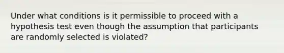 Under what conditions is it permissible to proceed with a hypothesis test even though the assumption that participants are randomly selected is violated?